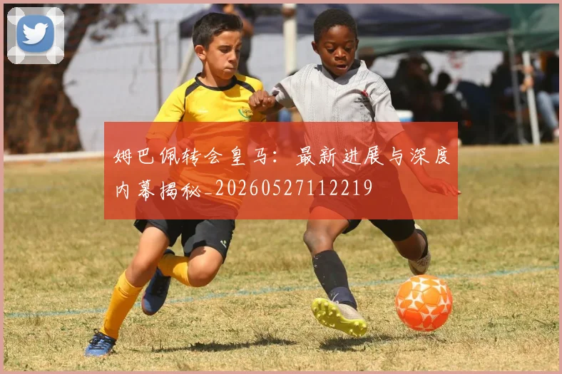 姆巴佩转会皇马：最新进展与深度内幕揭秘_20260527112219