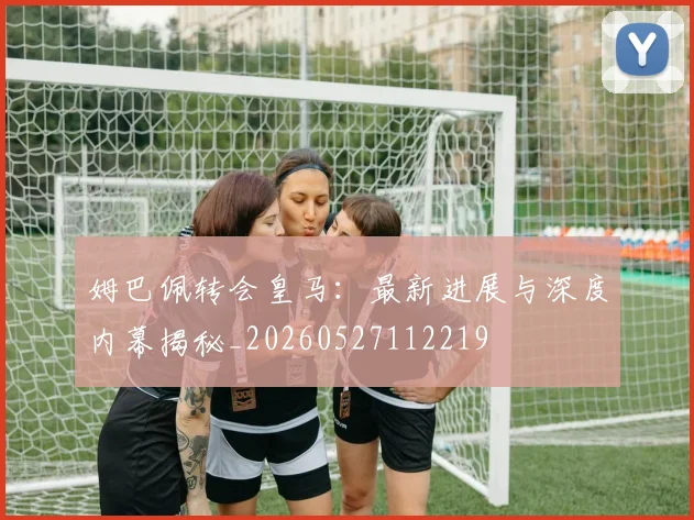 姆巴佩转会皇马：最新进展与深度内幕揭秘_20260527112219